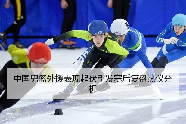 中国男篮外援表现起伏引发赛后复盘热议分析