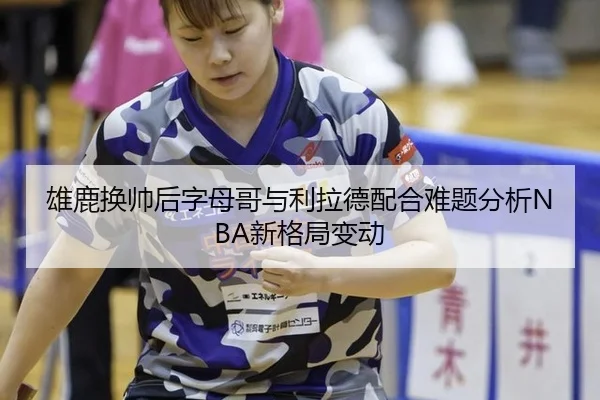 雄鹿换帅后字母哥与利拉德配合难题分析NBA新格局变动